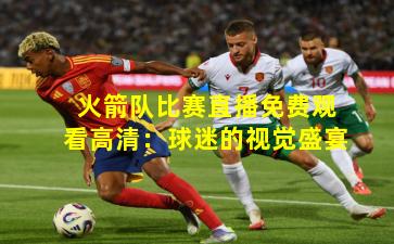 火箭队比赛直播免费观看高清：球迷的视觉盛宴