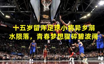 十五岁留洋足球小将异乡溺水陨落，青春梦想骤碎碧波间