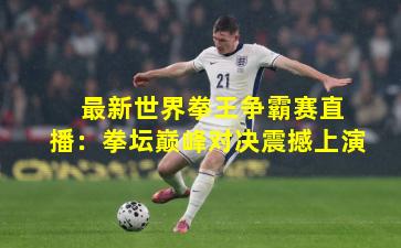  最新世界拳王争霸赛直播：拳坛巅峰对决震撼上演