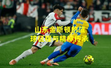 山东金斯顿的篮球征程与精神传承