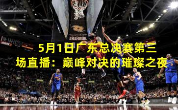  5月1日广东总决赛第三场直播：巅峰对决的璀璨之夜