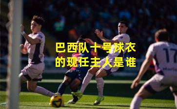 巴西队十号球衣的现任主人是谁