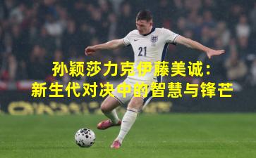  孙颖莎力克伊藤美诚：新生代对决中的智慧与锋芒