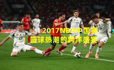 2017NBA中国赛：篮球热潮的跨洋盛宴