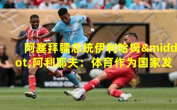 阿塞拜疆总统伊利哈姆·阿利耶夫:体育作为国家发展的战略支柱