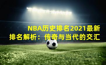 NBA历史排名2021最新排名解析：传奇与当代的交汇